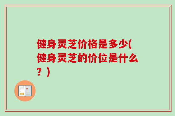 健身灵芝价格是多少(健身灵芝的价位是什么？)