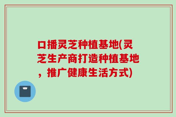 口播灵芝种植基地(灵芝生产商打造种植基地，推广健康生活方式)