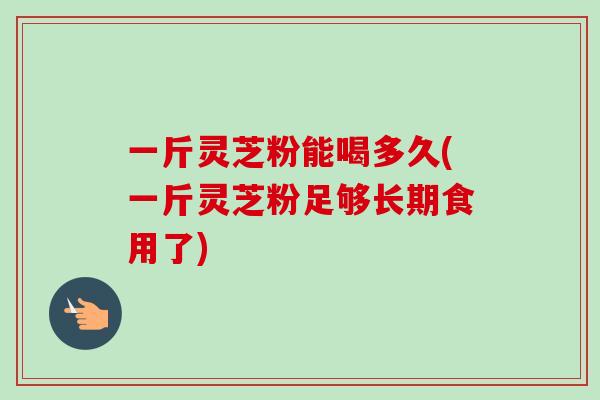 一斤灵芝粉能喝多久(一斤灵芝粉足够长期食用了)