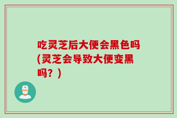 吃灵芝后大便会黑色吗(灵芝会导致大便变黑吗？)