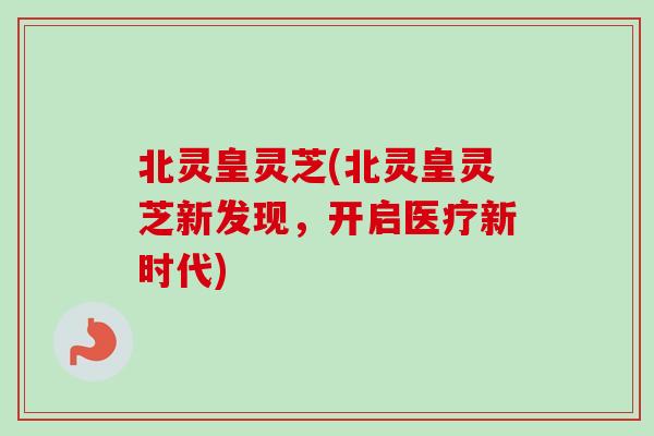 北灵皇灵芝(北灵皇灵芝新发现，开启医疗新时代)