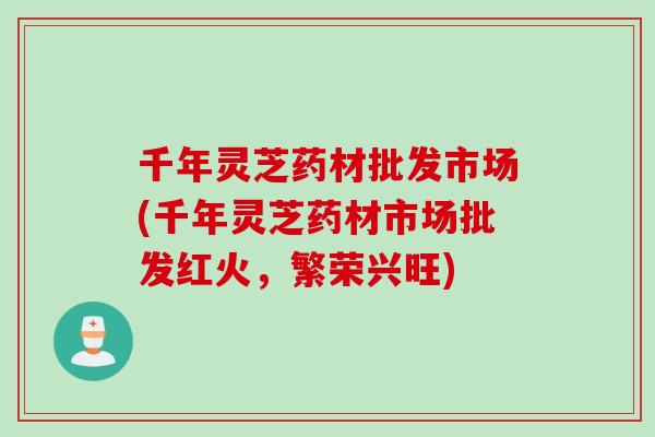 千年灵芝药材批发市场(千年灵芝药材市场批发红火，繁荣兴旺)