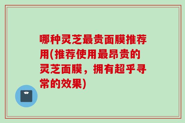 哪种灵芝最贵面膜推荐用(推荐使用最昂贵的灵芝面膜，拥有超乎寻常的效果)