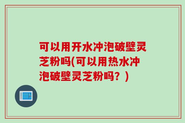 可以用开水冲泡破壁灵芝粉吗(可以用热水冲泡破壁灵芝粉吗？)