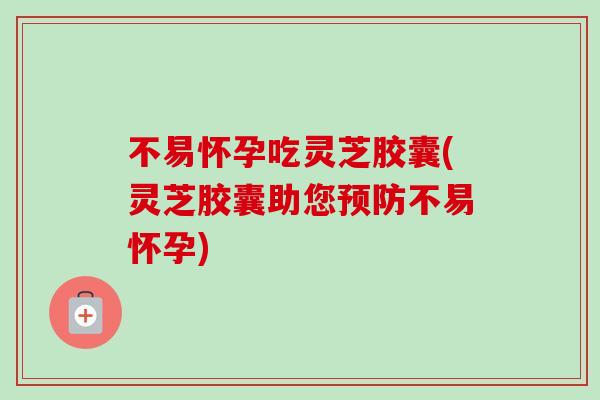 不易怀孕吃灵芝胶囊(灵芝胶囊助您预防不易怀孕)