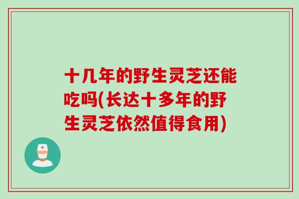 十几年的野生灵芝还能吃吗(长达十多年的野生灵芝依然值得食用)