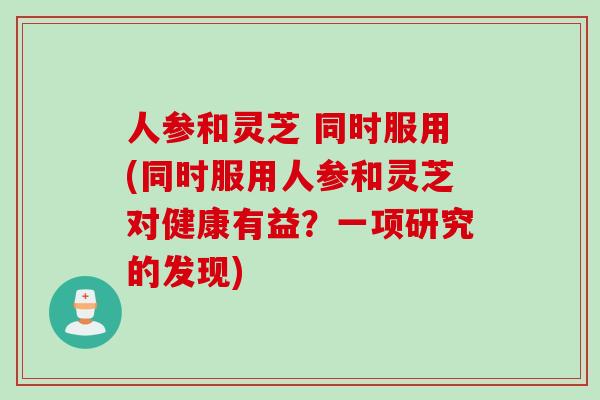 人参和灵芝 同时服用(同时服用人参和灵芝对健康有益？一项研究的发现)