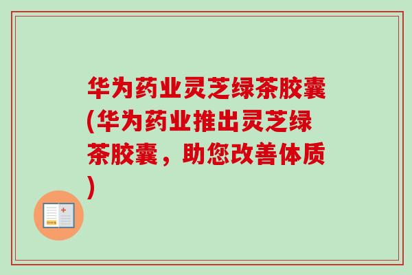 华为药业灵芝绿茶胶囊(华为药业推出灵芝绿茶胶囊，助您改善体质)