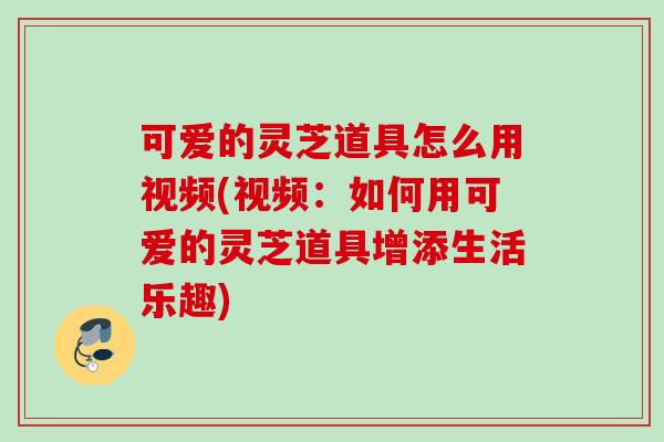 可爱的灵芝道具怎么用视频(视频：如何用可爱的灵芝道具增添生活乐趣)