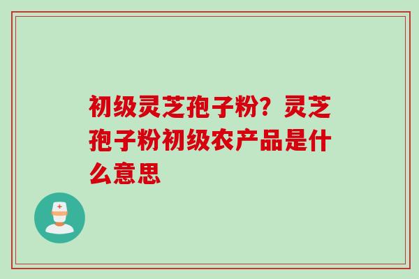 初级灵芝孢子粉？灵芝孢子粉初级农产品是什么意思