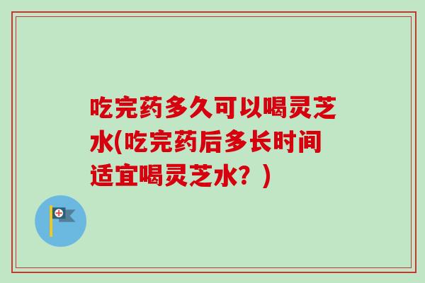 吃完药多久可以喝灵芝水(吃完药后多长时间适宜喝灵芝水?) 吃完药多久可以喝灵芝水(吃完药后多长时间适宜喝灵芝水?)