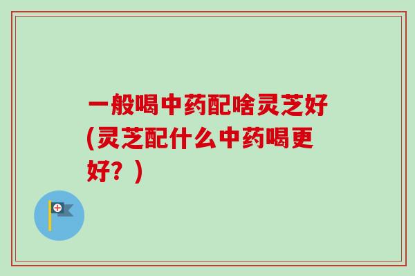 一般喝中药配啥灵芝好(灵芝配什么中药喝更好？)