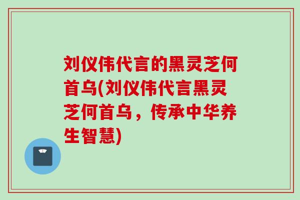 刘仪伟代言的黑灵芝何首乌(刘仪伟代言黑灵芝何首乌,传承中华养生智慧) 刘仪伟代言的黑灵芝何首乌(刘仪伟代言黑灵芝何首乌,传承中华养生智慧)