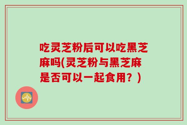 吃灵芝粉后可以吃黑芝麻吗(灵芝粉与黑芝麻是否可以一起食用？)