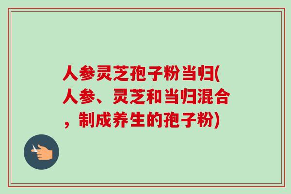 人参灵芝孢子粉当归(人参、灵芝和当归混合，制成养生的孢子粉)
