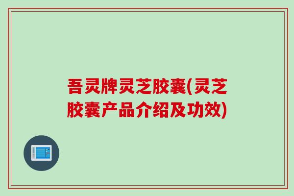 吾灵牌灵芝胶囊(灵芝胶囊产品介绍及功效)