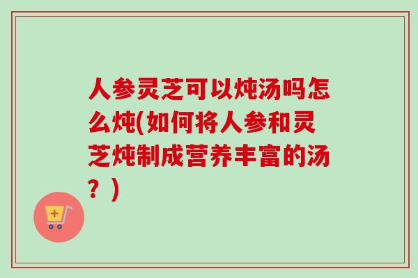 人参灵芝可以炖汤吗怎么炖(如何将人参和灵芝炖制成营养丰富的汤？)