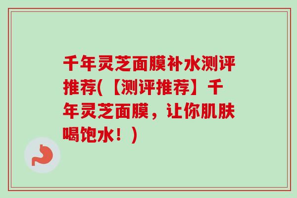 千年灵芝面膜补水测评推荐(【测评推荐】千年灵芝面膜，让你肌肤喝饱水！)