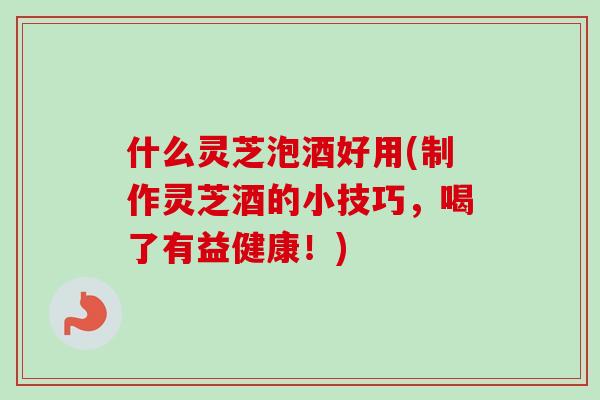 什么灵芝泡酒好用(制作灵芝酒的小技巧，喝了有益健康！)