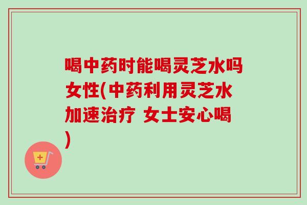 喝时能喝灵芝水吗女性(利用灵芝水加速 女士安心喝)