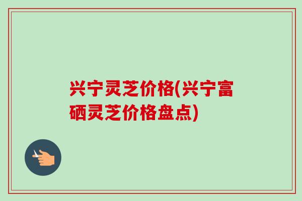兴宁灵芝价格(兴宁富硒灵芝价格盘点)