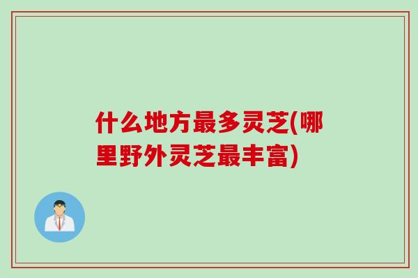 什么地方最多灵芝(哪里野外灵芝最丰富)