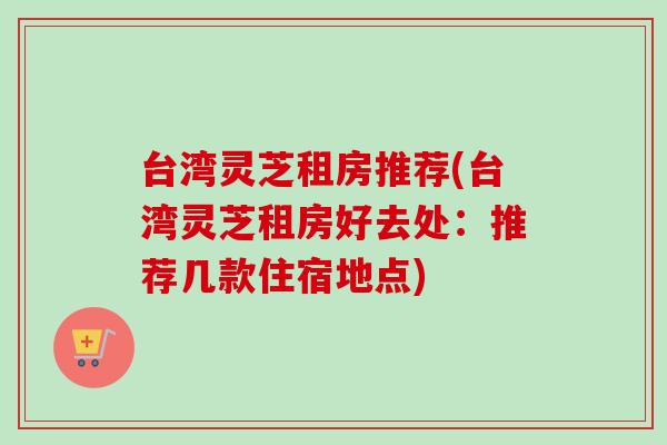 台湾灵芝租房推荐(台湾灵芝租房好去处:推荐几款住宿地点) 台湾灵芝租房推荐(台湾灵芝租房好去处:推荐几款住宿地点)