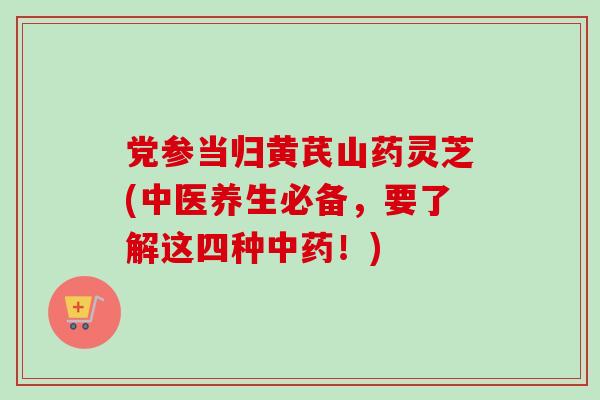 党参当归黄芪山药灵芝(中医养生必备，要了解这四种中药！)