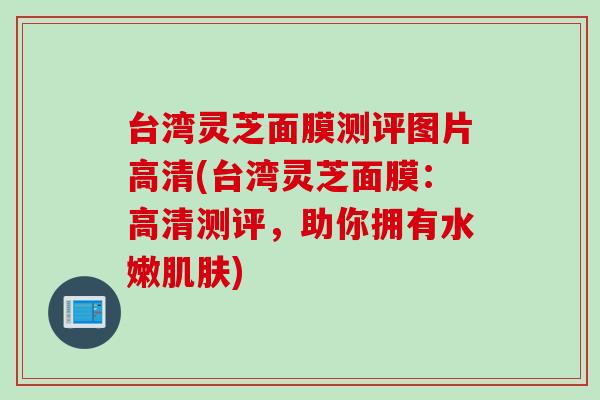 台湾灵芝面膜测评图片高清(台湾灵芝面膜:高清测评,助你拥有水嫩) 台湾灵芝面膜测评图片高清(台湾灵芝面膜:高清测评,助你拥有水嫩)