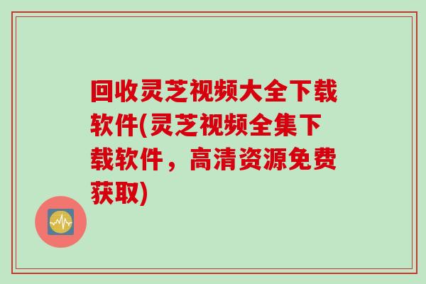 回收灵芝视频大全下载软件(灵芝视频全集下载软件，高清资源免费获取)