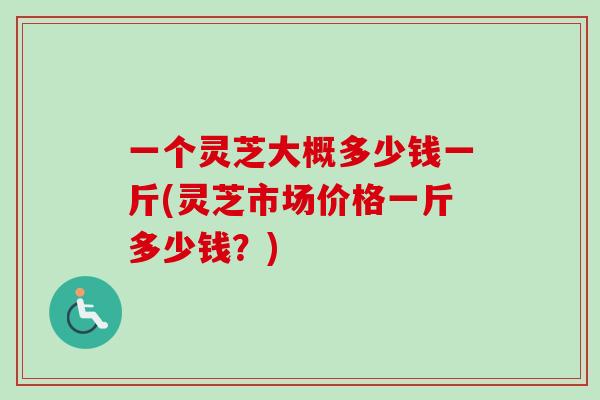 一个灵芝大概多少钱一斤(灵芝市场价格一斤多少钱？)