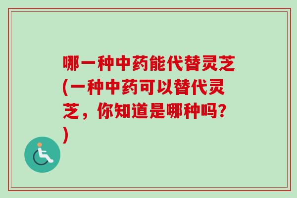 哪一种中药能代替灵芝(一种中药可以替代灵芝，你知道是哪种吗？)