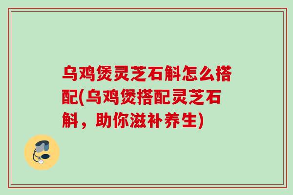 乌鸡煲灵芝石斛怎么搭配(乌鸡煲搭配灵芝石斛，助你滋补养生)