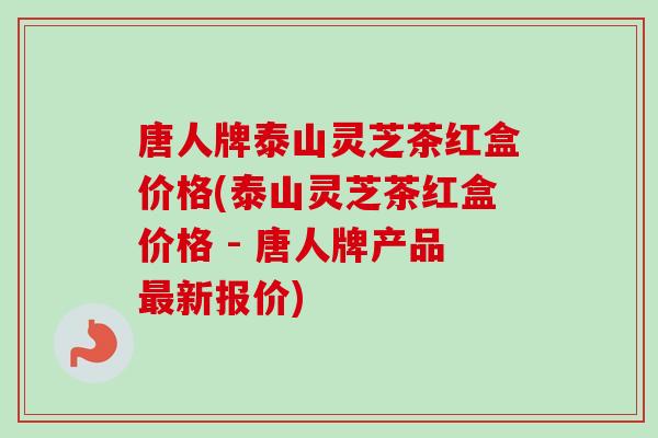 唐人牌泰山灵芝茶红盒价格(泰山灵芝茶红盒价格 - 唐人牌产品最新报价)