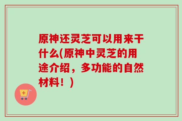 原神还灵芝可以用来干什么(原神中灵芝的用途介绍，多功能的自然材料！)