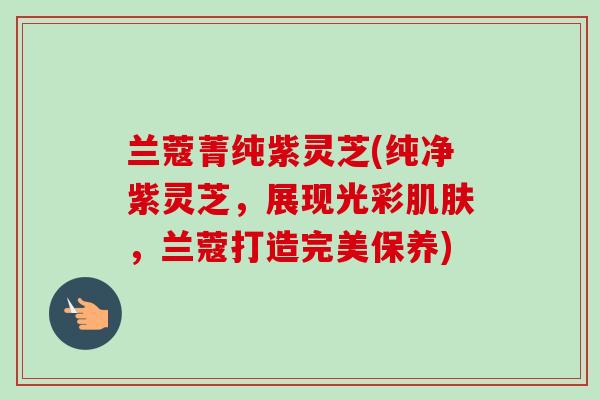 兰蔻菁纯紫灵芝(纯净紫灵芝,展现光彩,兰蔻打造完美保养) 兰蔻菁纯紫灵芝(纯净紫灵芝,展现光彩,兰蔻打造完美保养)