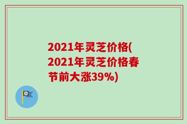 2021年灵芝价格(2021年灵芝价格春节前大涨39%)