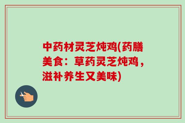 中药材灵芝炖鸡(药膳美食：草药灵芝炖鸡，滋补养生又美味)