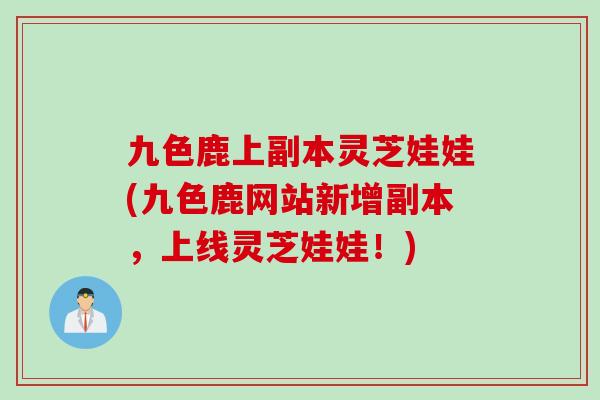 九色鹿上副本灵芝娃娃(九色鹿网站新增副本，上线灵芝娃娃！)