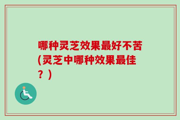 哪种灵芝效果最好不苦(灵芝中哪种效果最佳？)
