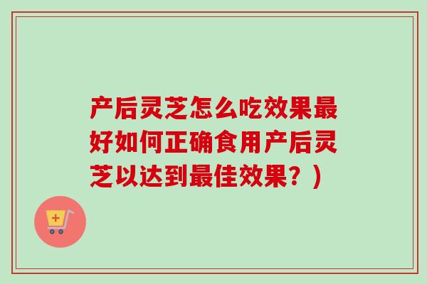 产后灵芝怎么吃效果最好如何正确食用产后灵芝以达到最佳效果？)