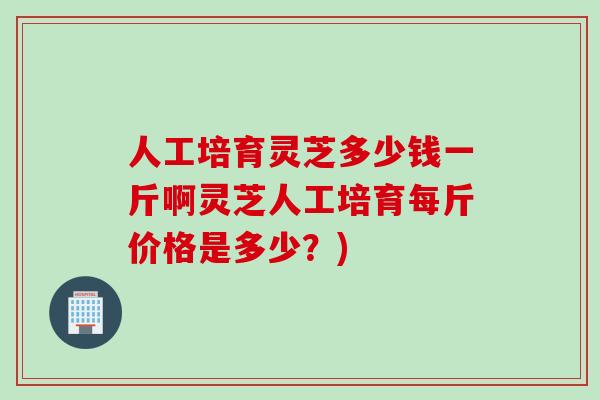 人工培育灵芝多少钱一斤啊灵芝人工培育每斤价格是多少？)