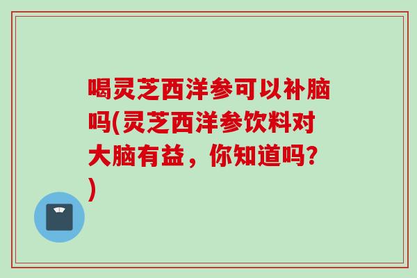喝灵芝西洋参可以补脑吗(灵芝西洋参饮料对大脑有益，你知道吗？)