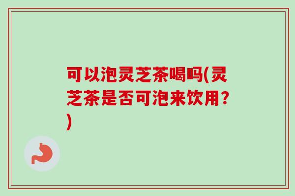 可以泡灵芝茶喝吗(灵芝茶是否可泡来饮用？)