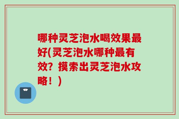 哪种灵芝泡水喝效果最好(灵芝泡水哪种最有效？摸索出灵芝泡水攻略！)