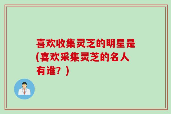 喜欢收集灵芝的明星是(喜欢采集灵芝的名人有谁?) 喜欢收集灵芝的明星是(喜欢采集灵芝的名人有谁?)