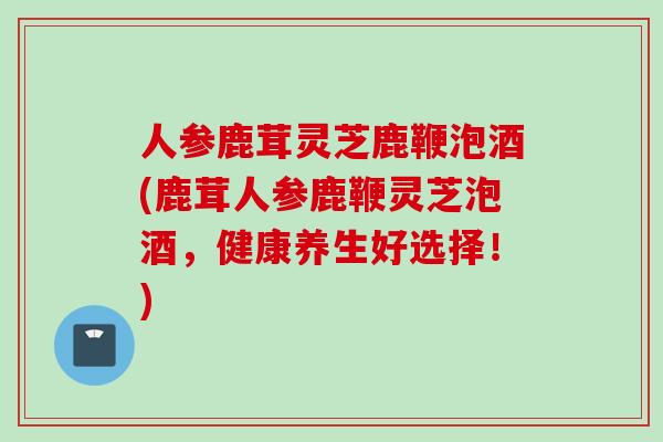 人参鹿茸灵芝鹿鞭泡酒(鹿茸人参鹿鞭灵芝泡酒,健康养生好选择!) 人参鹿茸灵芝鹿鞭泡酒(鹿茸人参鹿鞭灵芝泡酒,健康养生好选择!)