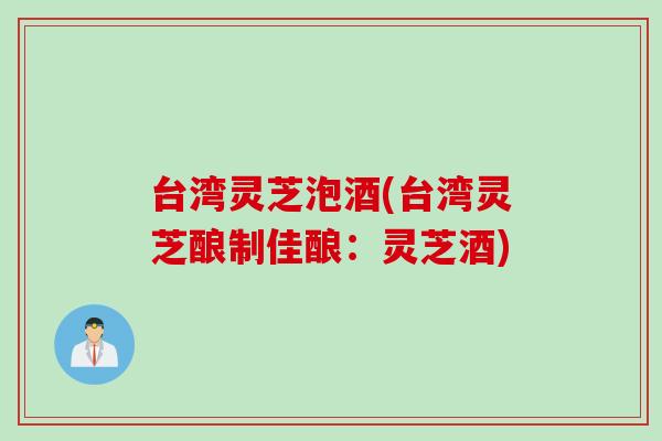 台湾灵芝泡酒(台湾灵芝酿制佳酿：灵芝酒)