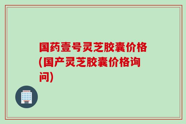 国药壹号灵芝胶囊价格(国产灵芝胶囊价格询问)