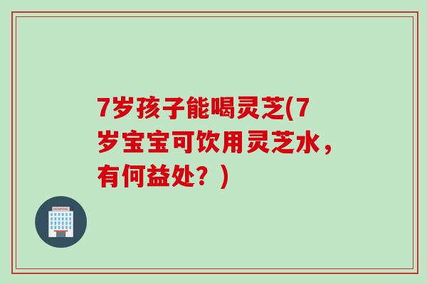7岁孩子能喝灵芝(7岁宝宝可饮用灵芝水，有何益处？)